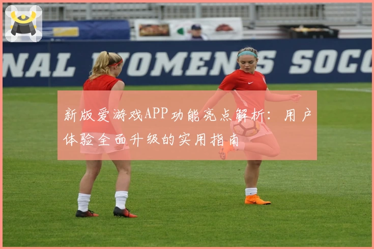 新版爱游戏APP功能亮点解析：用户体验全面升级的实用指南