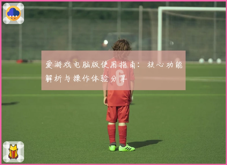 爱游戏电脑版使用指南：核心功能解析与操作体验分享