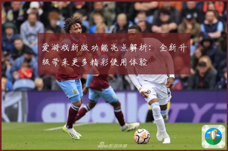 爱游戏新版功能亮点解析：全新升级带来更多精彩使用体验