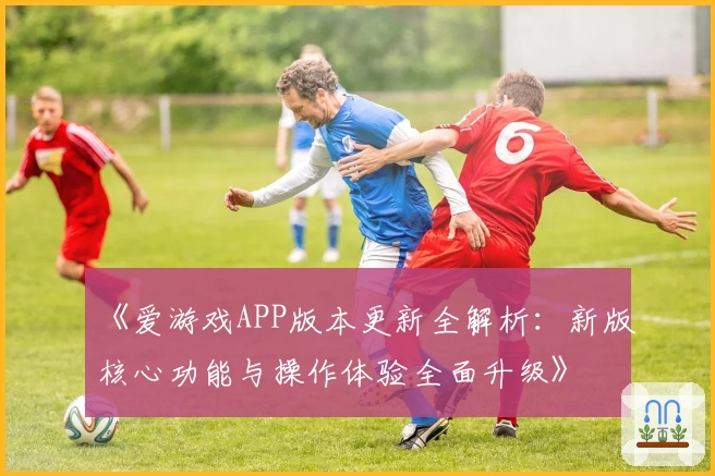 《爱游戏APP版本更新全解析：新版核心功能与操作体验全面升级》