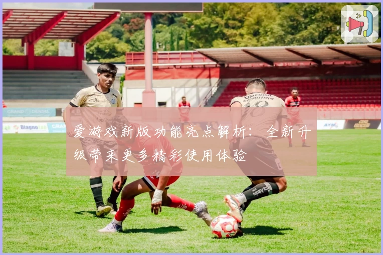 爱游戏新版功能亮点解析：全新升级带来更多精彩使用体验