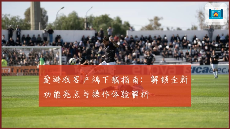 爱游戏客户端下载指南：解锁全新功能亮点与操作体验解析