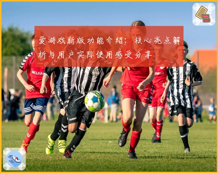 爱游戏新版功能介绍：核心亮点解析与用户实际使用感受分享